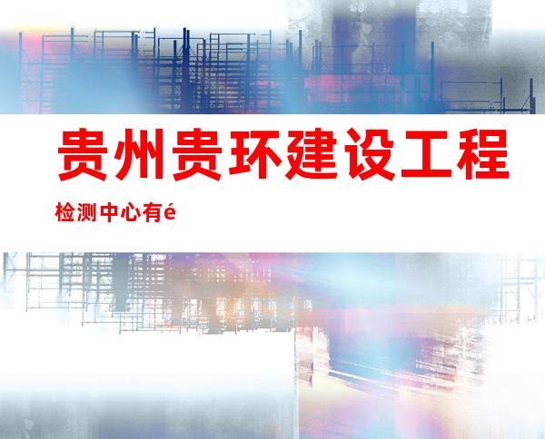 贵州贵环建设工程检测中心有限责任公司